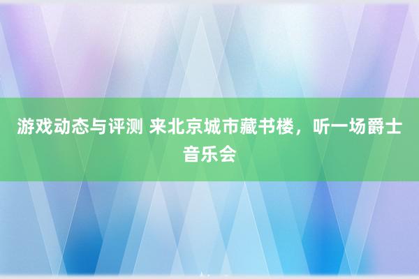 游戏动态与评测 来北京城市藏书楼，听一场爵士音乐会