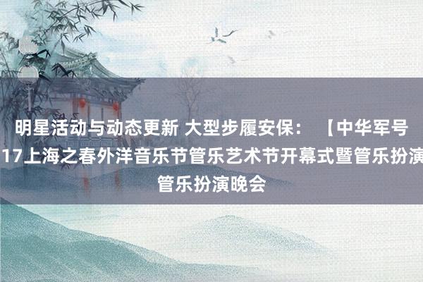 明星活动与动态更新 大型步履安保： 【中华军号】2017上海之春外洋音乐节管乐艺术节开幕式暨管乐扮演晚会