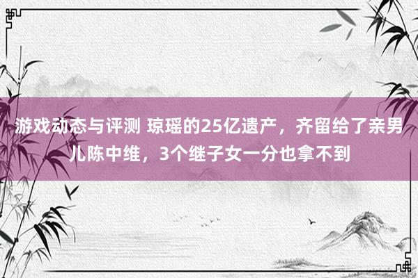 游戏动态与评测 琼瑶的25亿遗产，齐留给了亲男儿陈中维，3个继子女一分也拿不到