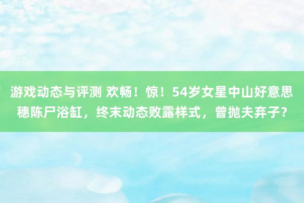 游戏动态与评测 欢畅！惊！54岁女星中山好意思穗陈尸浴缸，终末动态败露样式，曾抛夫弃子？