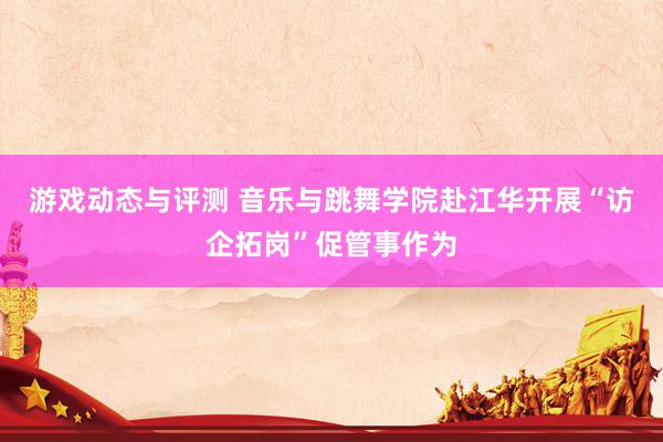 游戏动态与评测 音乐与跳舞学院赴江华开展“访企拓岗”促管事作为