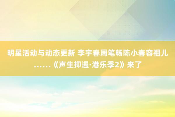 明星活动与动态更新 李宇春周笔畅陈小春容祖儿……《声生抑遏·港乐季2》来了