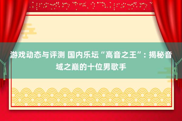 游戏动态与评测 国内乐坛“高音之王”: 揭秘音域之巅的十位男歌手