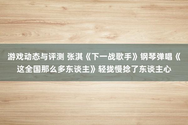 游戏动态与评测 张淇《下一战歌手》钢琴弹唱《这全国那么多东谈主》轻拢慢捻了东谈主心