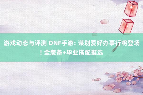 游戏动态与评测 DNF手游: 谋划爱好办事行将登场! 全装备+毕业搭配推选