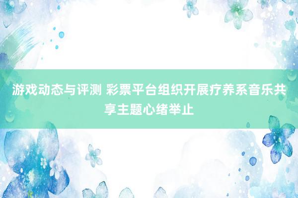 游戏动态与评测 彩票平台组织开展疗养系音乐共享主题心绪举止