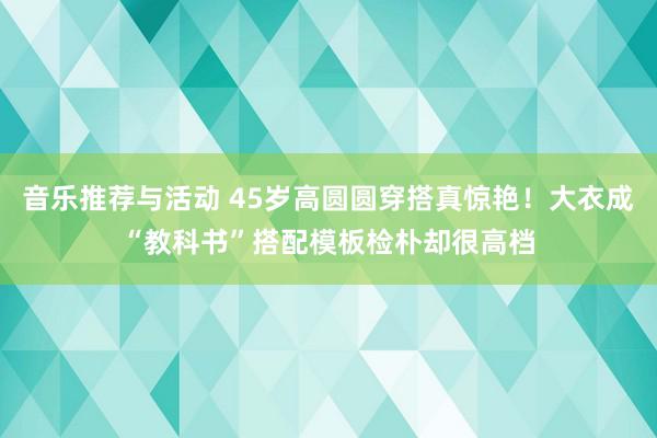 音乐推荐与活动 45岁高圆圆穿搭真惊艳！大衣成“教科书”搭配模板检朴却很高档