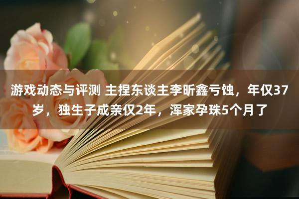 游戏动态与评测 主捏东谈主李昕鑫亏蚀，年仅37岁，独生子成亲仅2年，浑家孕珠5个月了