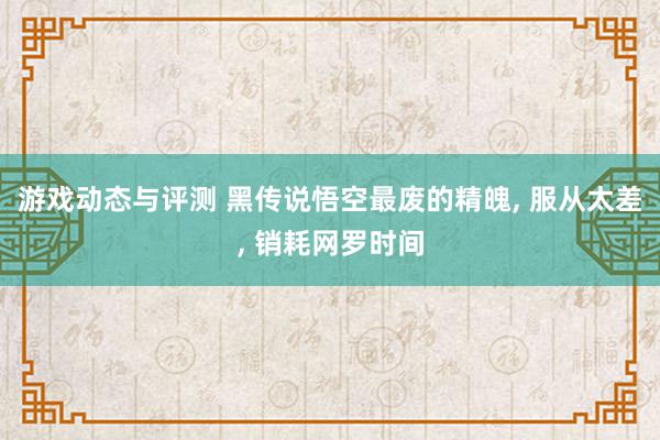 游戏动态与评测 黑传说悟空最废的精魄, 服从太差, 销耗网罗时间