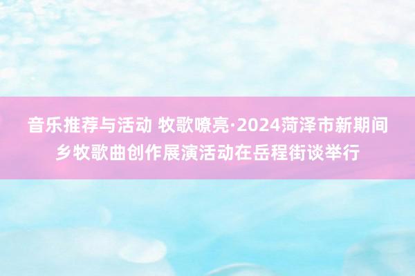 音乐推荐与活动 牧歌嘹亮·2024菏泽市新期间乡牧歌曲创作展演活动在岳程街谈举行