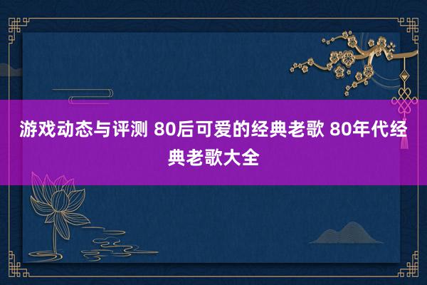 游戏动态与评测 80后可爱的经典老歌 80年代经典老歌大全