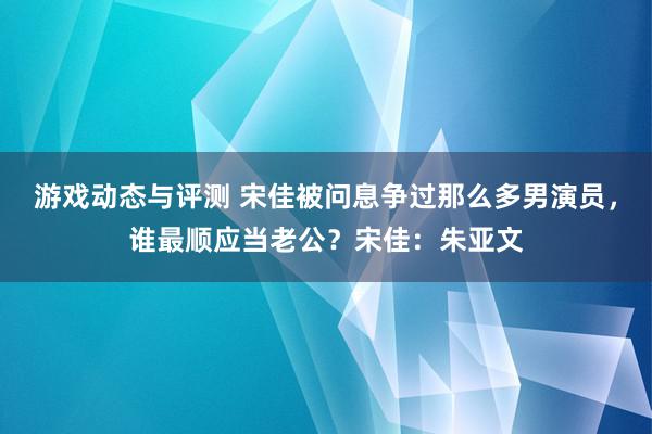 游戏动态与评测 宋佳被问息争过那么多男演员，谁最顺应当老公？宋佳：朱亚文