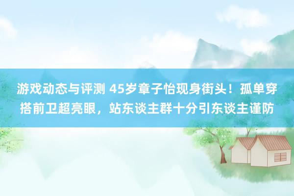 游戏动态与评测 45岁章子怡现身街头！孤单穿搭前卫超亮眼，站东谈主群十分引东谈主谨防