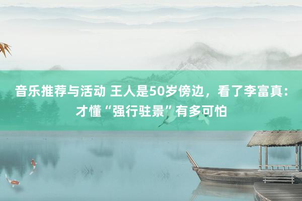 音乐推荐与活动 王人是50岁傍边，看了李富真：才懂“强行驻景”有多可怕