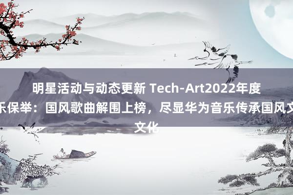 明星活动与动态更新 Tech-Art2022年度音乐保举：国风歌曲解围上榜，尽显华为音乐传承国风文化