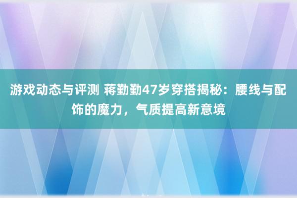 游戏动态与评测 蒋勤勤47岁穿搭揭秘：腰线与配饰的魔力，气质提高新意境