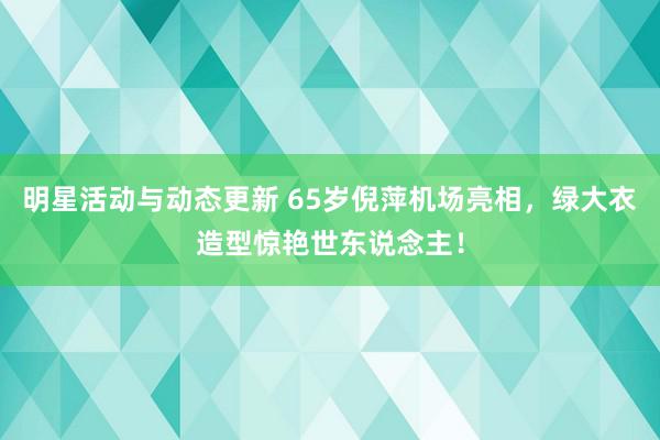 明星活动与动态更新 65岁倪萍机场亮相，绿大衣造型惊艳世东说念主！