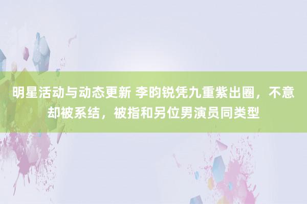 明星活动与动态更新 李昀锐凭九重紫出圈，不意却被系结，被指和另位男演员同类型