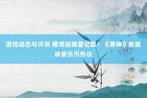 游戏动态与评测 糟塌指摘量记载！《原神》新版块音乐引热议