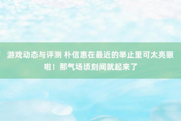 游戏动态与评测 朴信惠在最近的举止里可太亮眼啦！那气场顷刻间就起来了