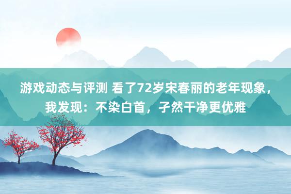 游戏动态与评测 看了72岁宋春丽的老年现象，我发现：不染白首，孑然干净更优雅