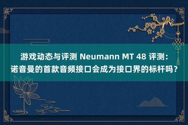 游戏动态与评测 Neumann MT 48 评测：诺音曼的首款音频接口会成为接口界的标杆吗？