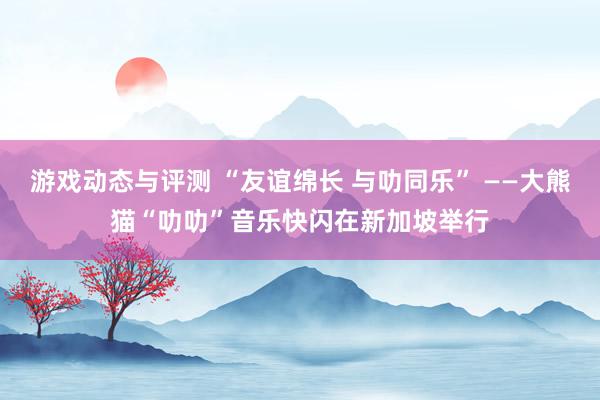 游戏动态与评测 “友谊绵长 与叻同乐” ——大熊猫“叻叻”音乐快闪在新加坡举行