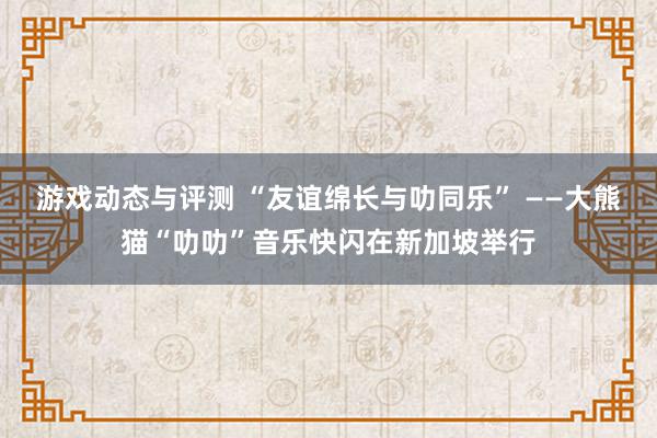 游戏动态与评测 “友谊绵长与叻同乐” ——大熊猫“叻叻”音乐快闪在新加坡举行