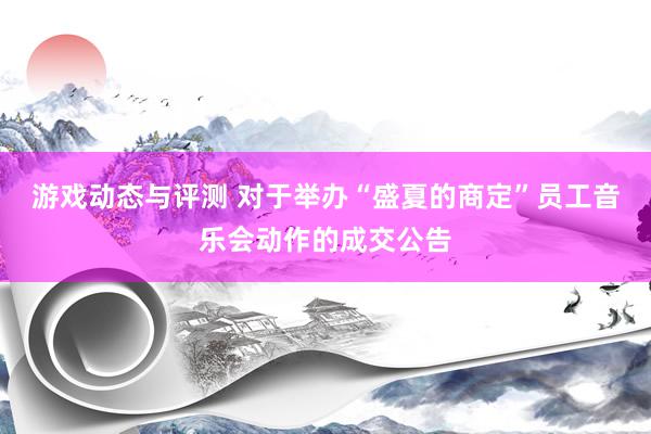 游戏动态与评测 对于举办“盛夏的商定”员工音乐会动作的成交公告