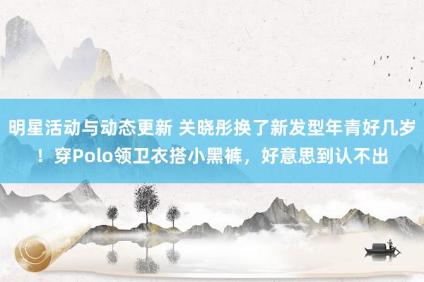 明星活动与动态更新 关晓彤换了新发型年青好几岁！穿Polo领卫衣搭小黑裤，好意思到认不出