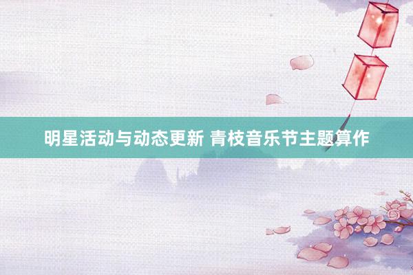 明星活动与动态更新 青枝音乐节主题算作