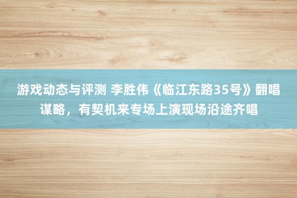 游戏动态与评测 李胜伟《临江东路35号》翻唱谋略，有契机来专场上演现场沿途齐唱