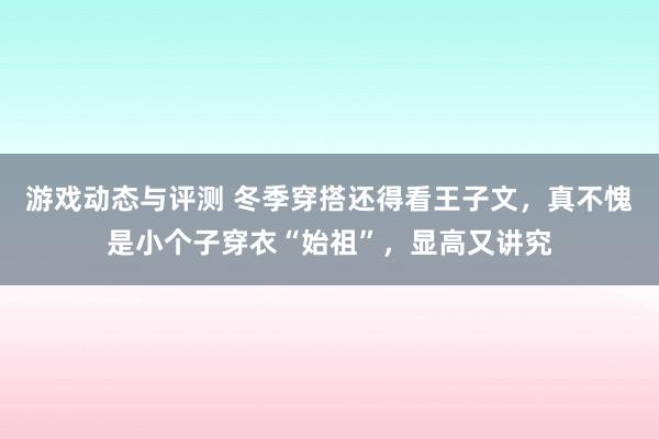 游戏动态与评测 冬季穿搭还得看王子文，真不愧是小个子穿衣“始祖”，显高又讲究