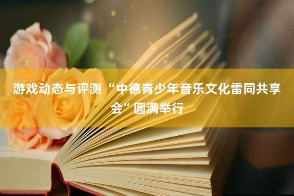 游戏动态与评测 “中德青少年音乐文化雷同共享会”圆满举行