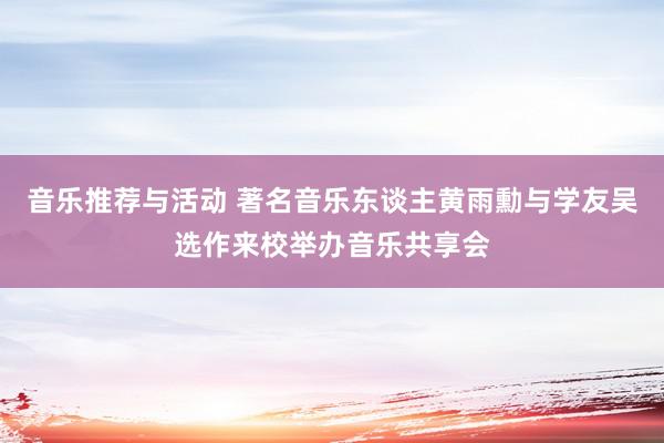 音乐推荐与活动 著名音乐东谈主黄雨勳与学友吴选作来校举办音乐共享会