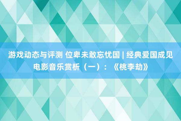 游戏动态与评测 位卑未敢忘忧国 | 经典爱国成见电影音乐赏析（一）：《桃李劫》