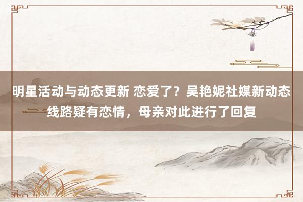 明星活动与动态更新 恋爱了？吴艳妮社媒新动态线路疑有恋情，母亲对此进行了回复