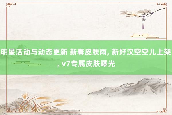 明星活动与动态更新 新春皮肤雨, 新好汉空空儿上架, v7专属皮肤曝光