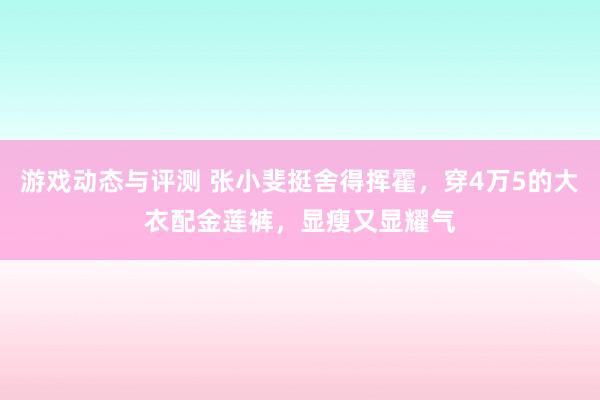 游戏动态与评测 张小斐挺舍得挥霍，穿4万5的大衣配金莲裤，显瘦又显耀气