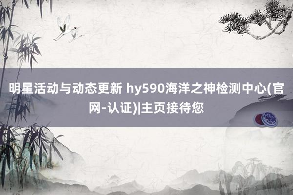 明星活动与动态更新 hy590海洋之神检测中心(官网-认证)|主页接待您