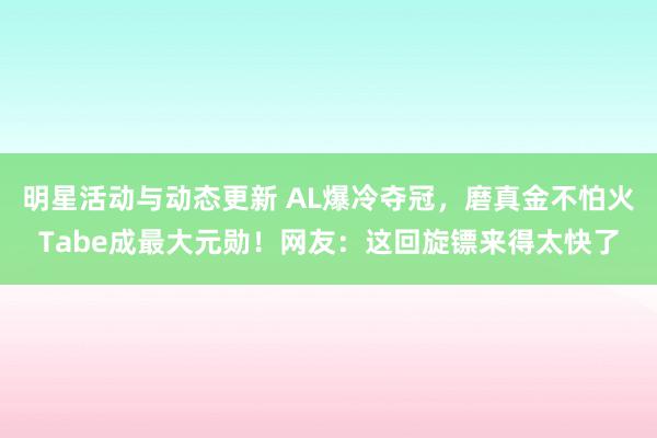 明星活动与动态更新 AL爆冷夺冠，磨真金不怕火Tabe成最大元勋！网友：这回旋镖来得太快了