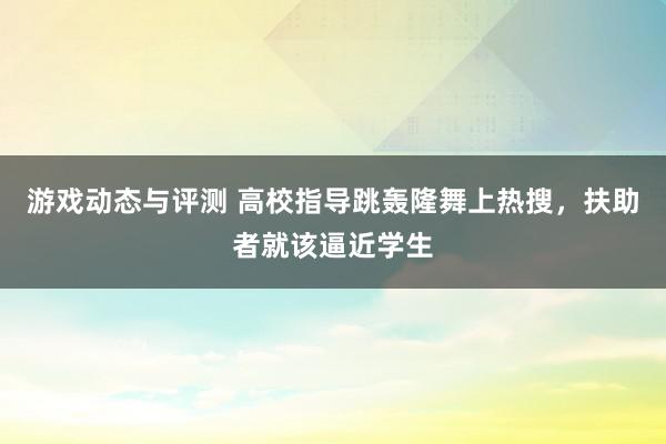 游戏动态与评测 高校指导跳轰隆舞上热搜，扶助者就该逼近学生