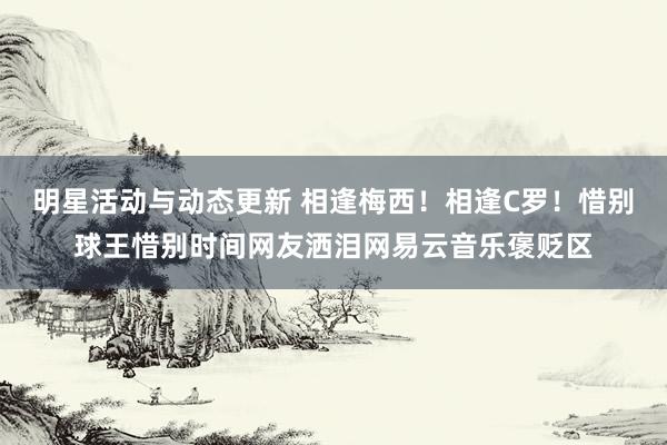 明星活动与动态更新 相逢梅西！相逢C罗！惜别球王惜别时间网友洒泪网易云音乐褒贬区