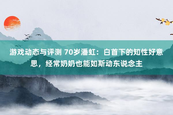 游戏动态与评测 70岁潘虹：白首下的知性好意思，经常奶奶也能如斯动东说念主