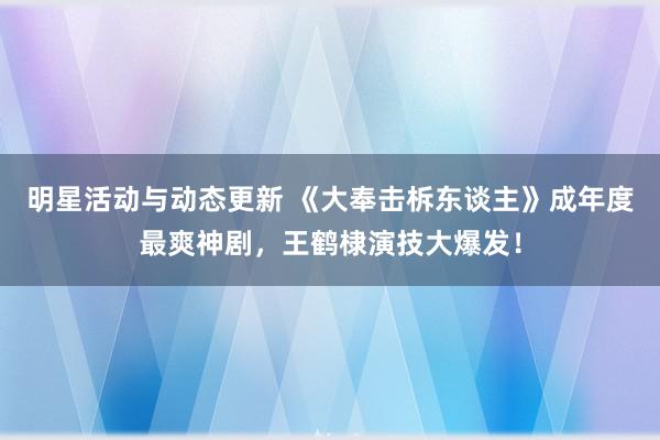 明星活动与动态更新 《大奉击柝东谈主》成年度最爽神剧，王鹤棣演技大爆发！