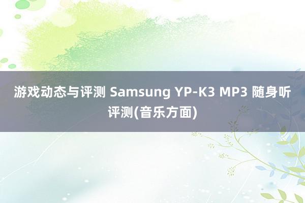 游戏动态与评测 Samsung YP-K3 MP3 随身听评测(音乐方面)