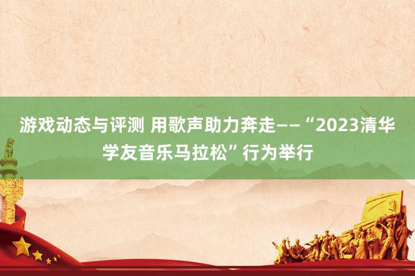 游戏动态与评测 用歌声助力奔走——“2023清华学友音乐马拉松”行为举行