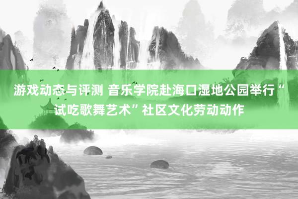 游戏动态与评测 音乐学院赴海口湿地公园举行“试吃歌舞艺术”社区文化劳动动作