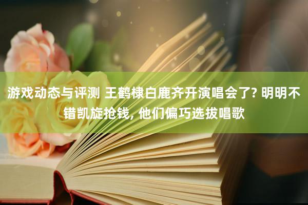 游戏动态与评测 王鹤棣白鹿齐开演唱会了? 明明不错凯旋抢钱, 他们偏巧选拔唱歌