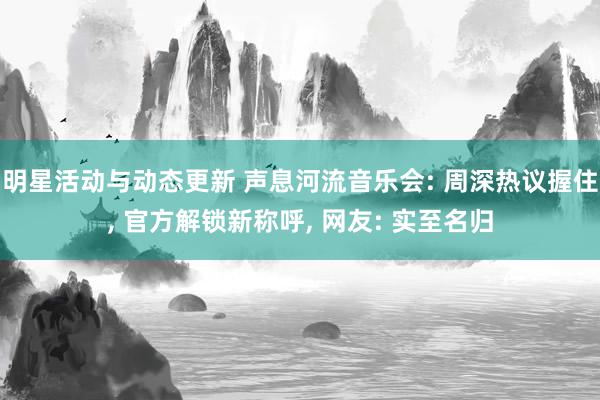 明星活动与动态更新 声息河流音乐会: 周深热议握住, 官方解锁新称呼, 网友: 实至名归